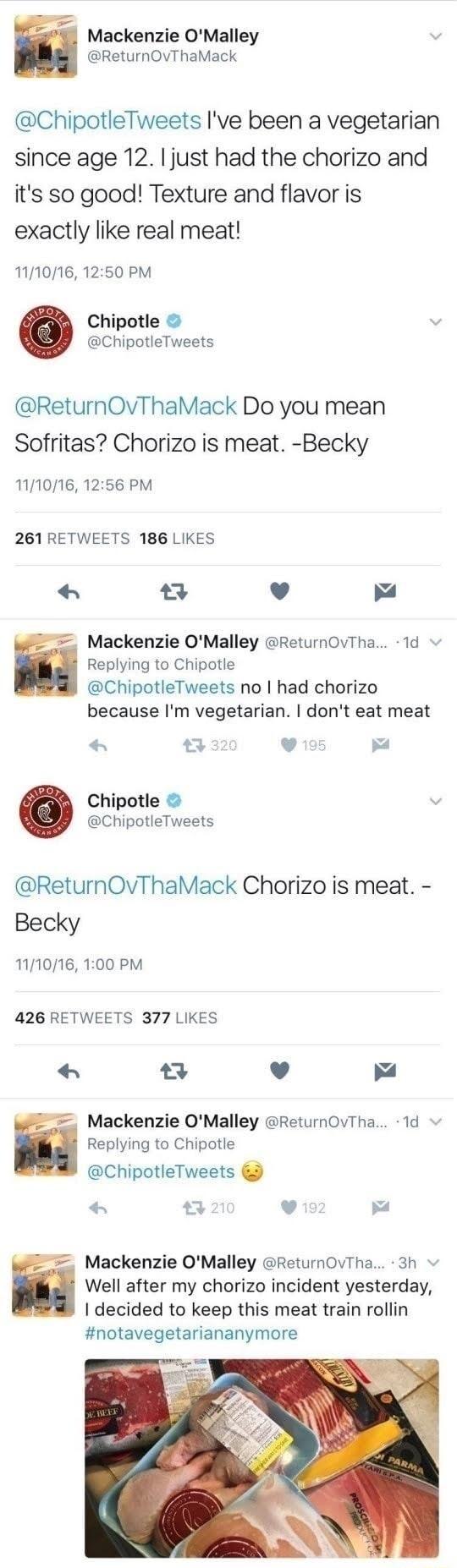 Mackenzie OMalley ReturnOvThaMack ChipotleTweets Ive been a vegetarian since age 12 just had the chorizo and its so good Texture and flavor is exactly like real meat 111016 1250 PM Chipotle ChipotleTweets ReturnOvThaMack Do you mean Sofritas Chorizo is meat Becky 111016 1256 PM 261 RETWEETS 186 LIKES v Mackenzie OMalley ReturnOvTha 1d Replying to Chipotle ChipotleTweets no had chorizo because Im v