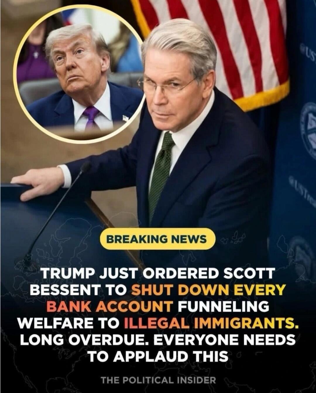 BREAKING NEWS. TRUMP JUST ORDERED SCOTT BESSENT TO SHUT DOWN EVERY BANK ACCOUNT FUNNELING WELFARE TO ILLEGAL IMMIGRANTS. LONG OVERDUE. EVERYONE NEEDS TO APPLAUD THIS. THE POLITICAL INSIDER.