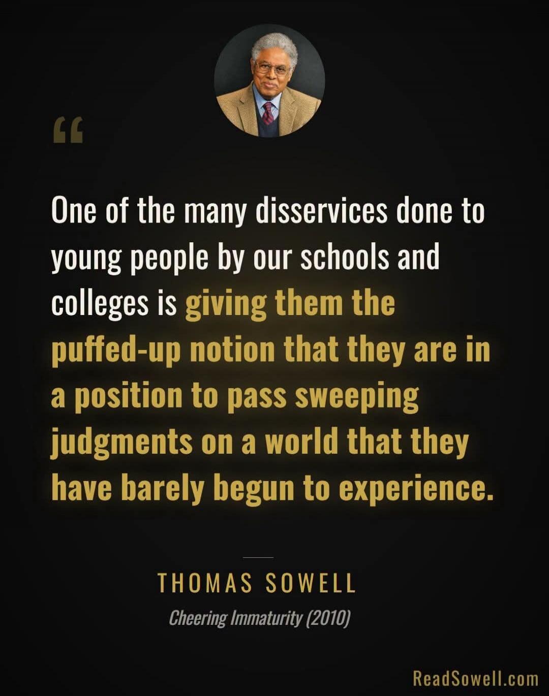One of the many disservices done to young people by our schools and colleges is giving them the puffed-up notion that they are in a position to pass sweeping judgments on a world that they have barely begun to experience. THOMAS SOWELL. Cheering Immaturity (2010). ReadSowell.com