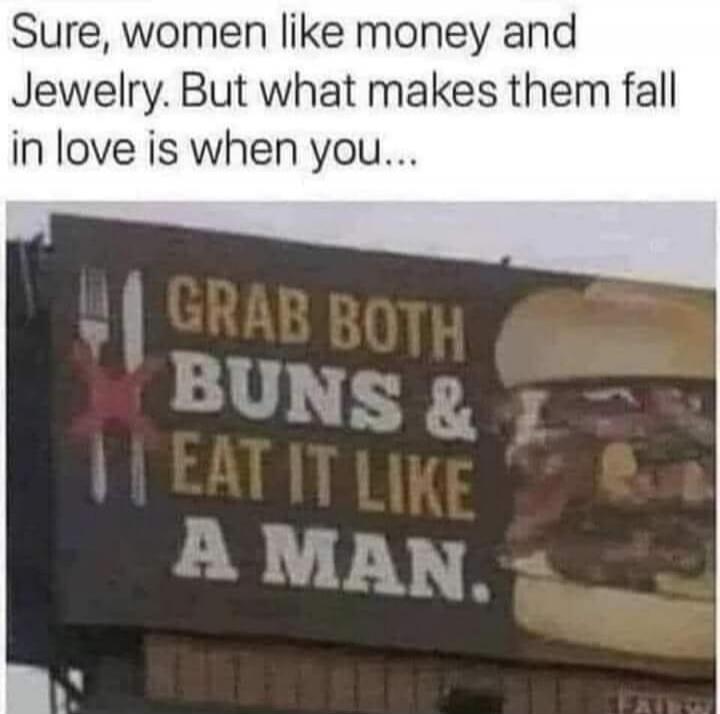 Sure, women like money and Jewelry. But what makes them fall in love is when you... GRAB BOTH BUNS & EAT IT LIKE A MAN.