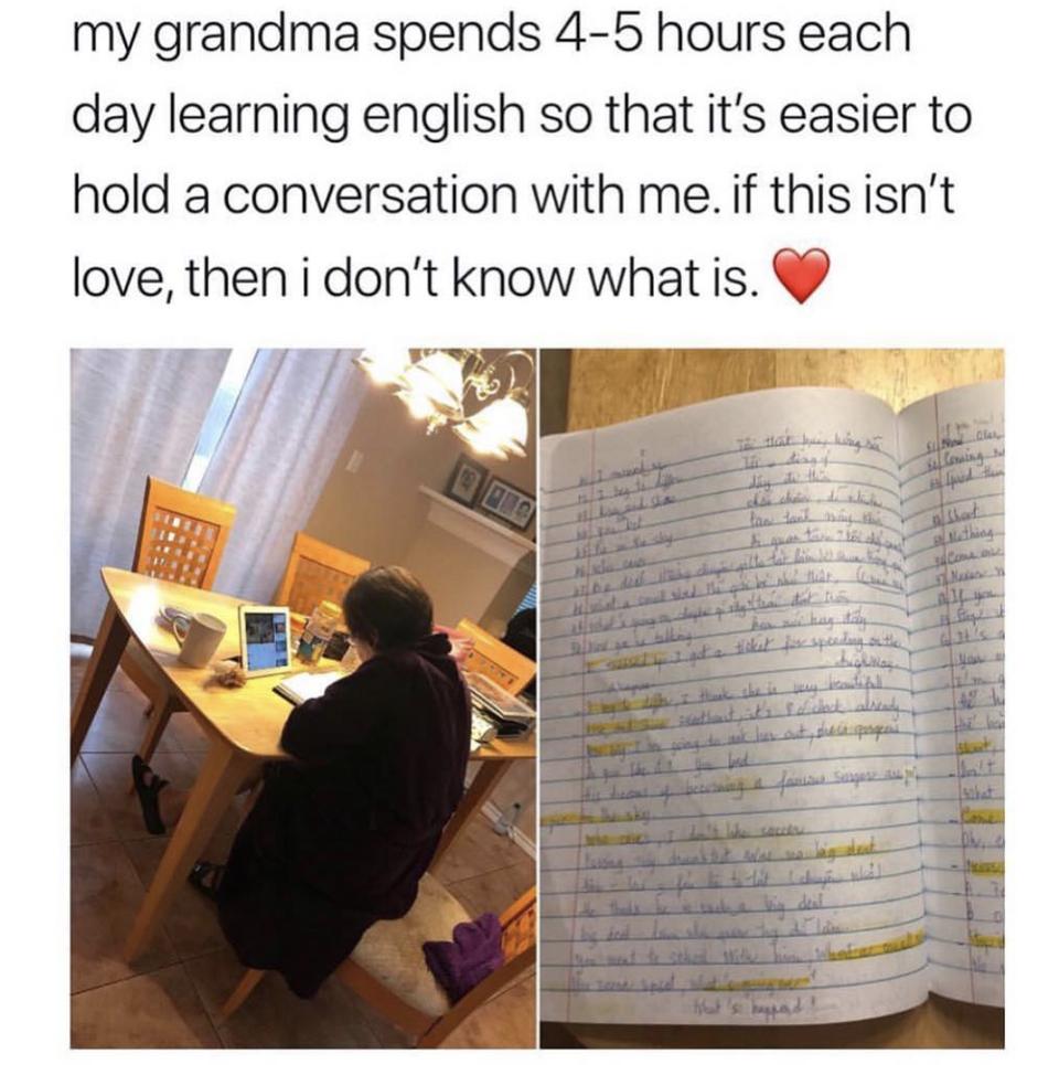 my grandma spends 4 5 hours each day learning english so that its easier to hold a conversation with me if this isnt love then i dont know what is g