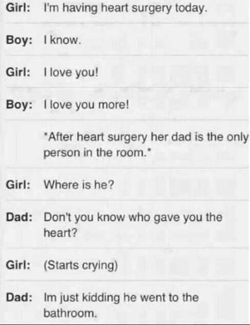 Girl Boy Girl Boy Girl Dad Girl Dad Im having heart surgery today I know love you love you more After heart surgery her dad is the only person in the room Where is he Dont you know who gave you the heart Starts crying Im just kidding he went to the bathroom