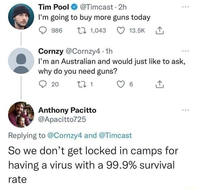 Tim Pool Timcast 2h Im going to buy more guns today Q 986 T 1043 Q 1k T Cornzy Cornzy4 1h man Australian and would just ike to ask why do you need guns Q 2 8 Qs Anthony Pacitto Apacitto725 Replying to Cornzy4 and Timcast So we dont get locked in camps for having a virus with a 999 survival rate