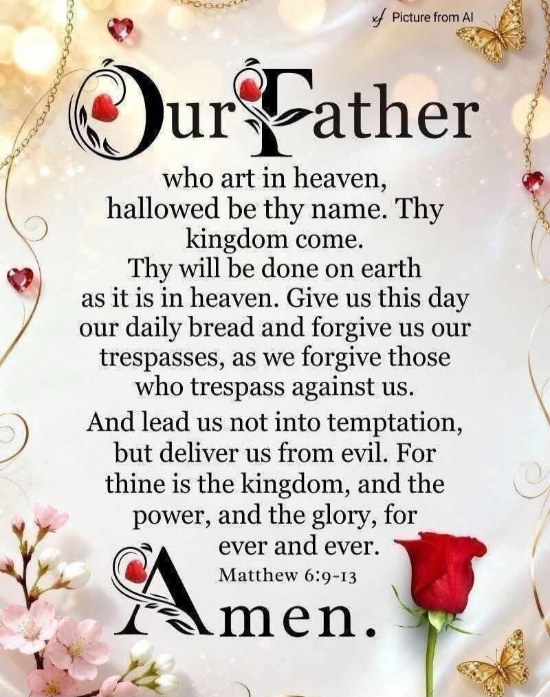 Our Father who art in heaven, hallowed be thy name. Thy kingdom come. Thy will be done on earth as it is in heaven. Give us this day our daily bread and forgive us our trespasses, as we forgive those who trespass against us. And lead us not into temptation, but deliver us from evil. For thine is the kingdom, and the power, and the glory, for ever a