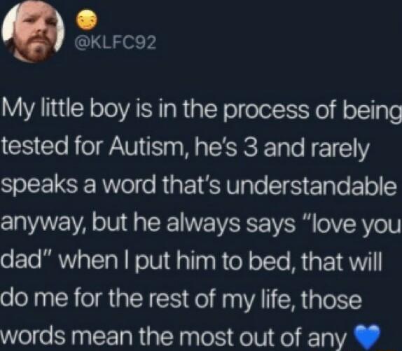 KLFC92 My little boy is in the process of being tested for Autism hes 3 and rarely speaks a word thats understandable anyway but he always says love you dad when put him to bed that will do me for the rest of my life those words mean the most out of any
