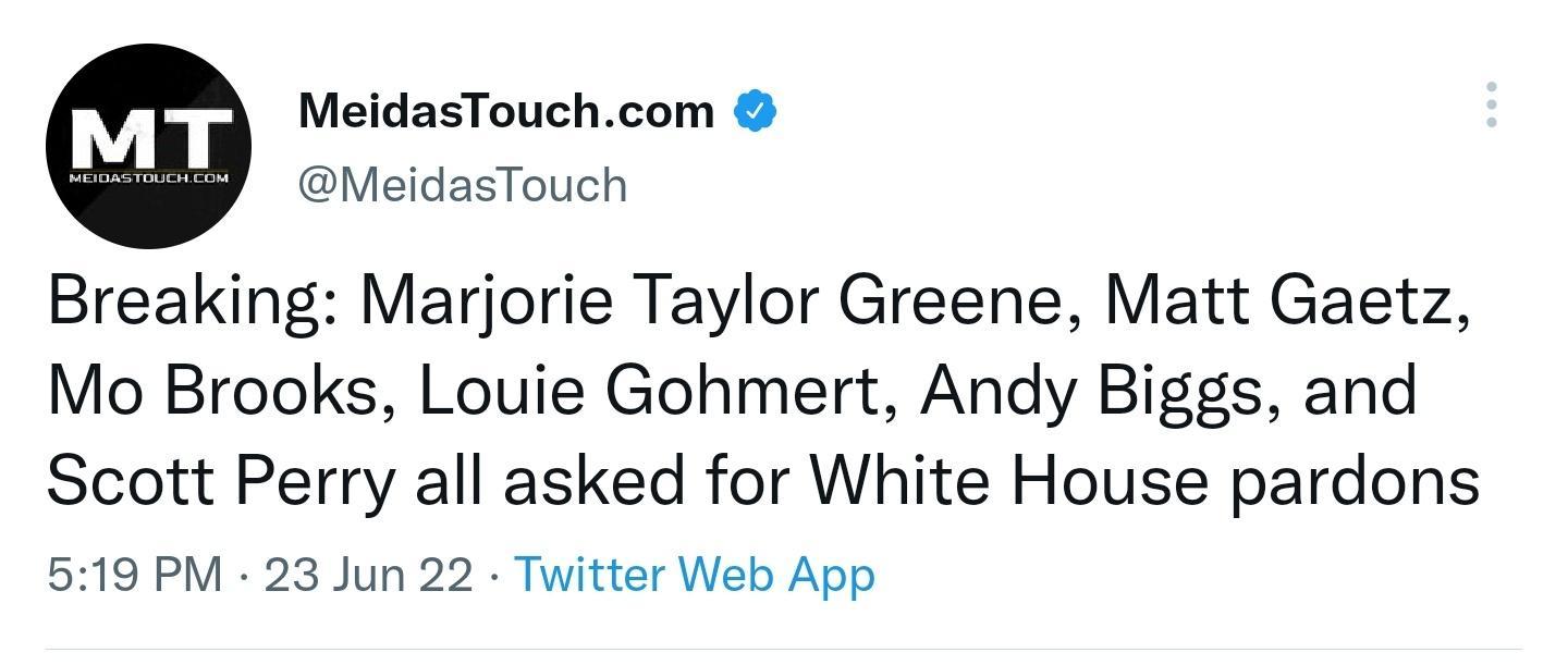 MeidasTouchcom MeidasTouch Breaking Marjorie Taylor Greene Matt Gaetz Mo Brooks Louie Gohmert Andy Biggs and Scott Perry all asked for White House pardons 519 PM 23 Jun 22 Twitter Web App