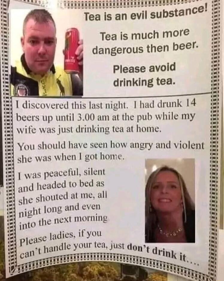 e Tea is an evil substance Tea is much mor dangerous then beer Please avold drinking tea overed this last night 1 had drunk 14 s up until 300 am at the pub while my just drinking tea at home she was when got home 1 was peaceful silent ded to bed as long and even pight A it t morning into the ne