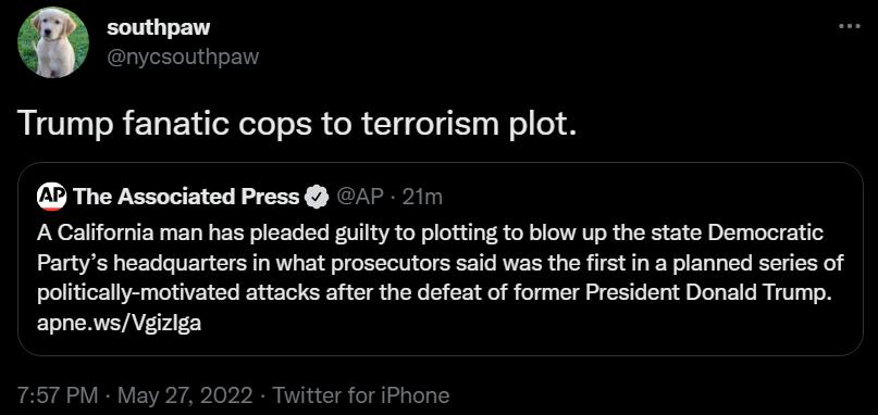 LG nycsouthpaw Trump fanatic cops to terrorism plot The Associated Press AP 21m A California man has pleaded guilty to plotting to blow up the state Democratic Partys headquarters in what prosecutors said was the first in a planned series of politically motivated attacks after the defeat of former President Donald Trump apnewsVgizlga 757 PM May 27 2022 Twitter for iPhone