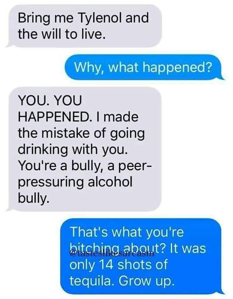Bring me Tylenol and the will to live Whyv what happened YOU YOU HAPPENED made the mistake of going drinking with you Youre a bully a peer pressuring alcohol bully