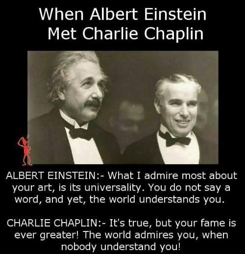 When Albert Einstein Met Charlie Chaplin ALBERT EINSTEIN What I admire most about your art is its universality You do not say a word and yet the world understands you CHARLIE CHAPLIN Its true but your fame is ever greater The world admires you when nobody understand you