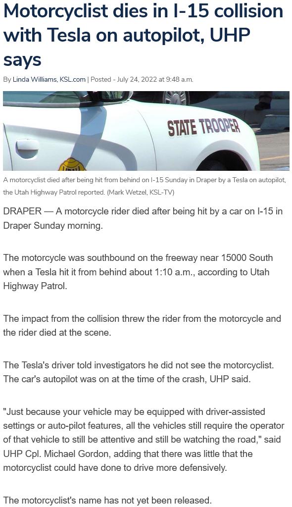 Motorcyclist dies in I 15 collision with Tesla on autopilot UHP says 8y Linda Wiiarms KSL_com Posted July 242022 3t 948 am royclst e aftr being it from behind on I 15 Sunday in Draper by a Tesla on autopit Mark WetzelKSLTV I Highway Patrl reports DRAPER A motorcycle rider died after being hit by a car on 1 15 in Draper Sunday morning The motorcycle was southbound on the freeway near 15000 South wh