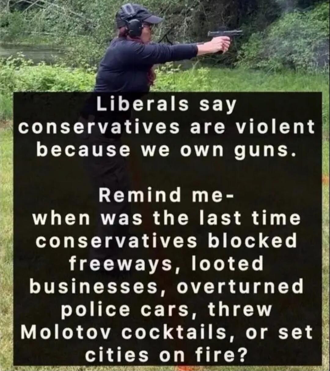Liberals say conservatives are violent because we own guns. Remind me- when was the last time conservatives blocked freeways, looted businesses, overturned police cars, threw Molotov cocktails, or set cities on fire?