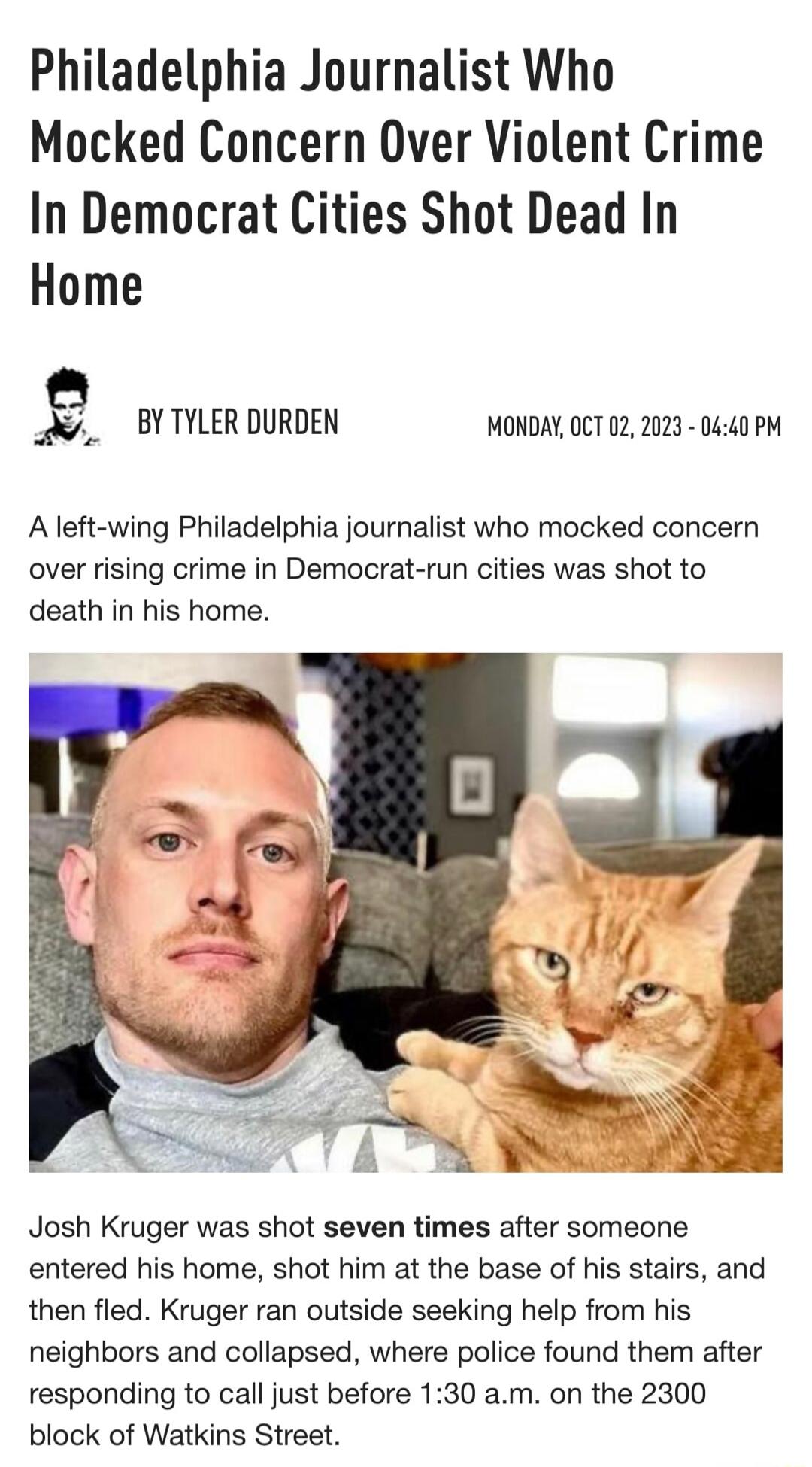 Philadelphia Journalist Who Mocked Concern Over Violent Crime In Democrat Cities Shot Dead In Home BYTYLER DURDEN MONDAY OCT 02 2023 0440 PM Aleft wing Philadelphia journalist who mocked concern over rising crime in Democrat run cities was shot to death in his home Josh Kruger was shot seven times after someone entered his home shot him at the base of his stairs and then fled Kruger ran outside se