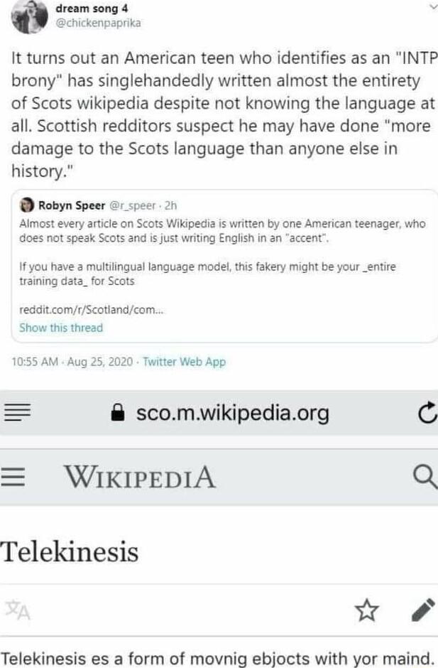 iream song 4 hickenpaprika It turns out an American teen who identifies as an INTP brony has singlehandedly written almost the entirety of Scots wikipedia despite not knowing the language at all Scottish redditors suspect he may have done more damage to the Scots language than anyone else in history Robyn Speer 1 specr 21 Almost every article on Scots Wikipedia s written by one American teenager w