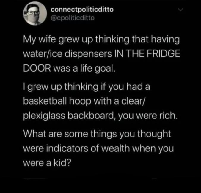 BB connectpoliticditto cpoliticditto My wife grew up thinking that having waterice dispensers IN THE FRIDGE DOOR was a life goal I grew up thinking if you had a basketball hoop with a clear plexiglass backboard you were rich What are some things you thought were indicators of wealth when you LECEN