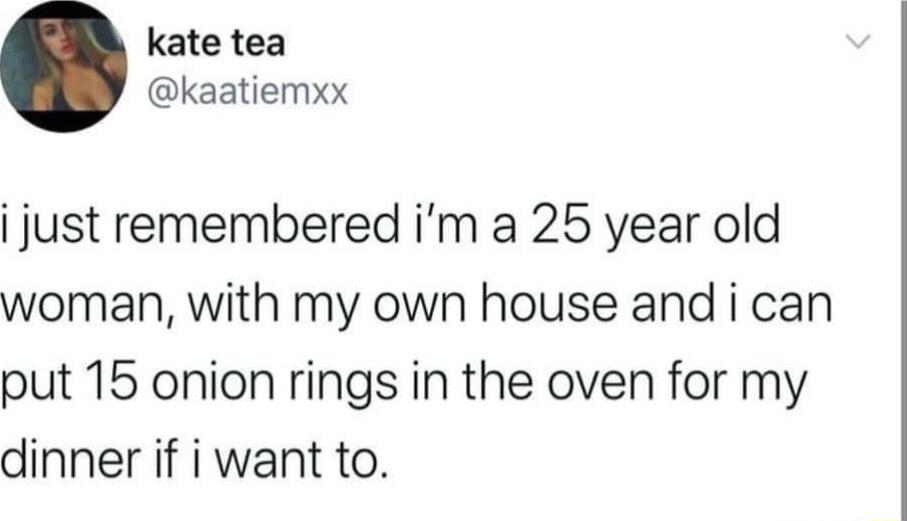 kate tea kaatiemxx i just remembered im a 25 year old woman with my own house and i can put 15 onion rings in the oven for my dinner if i want to