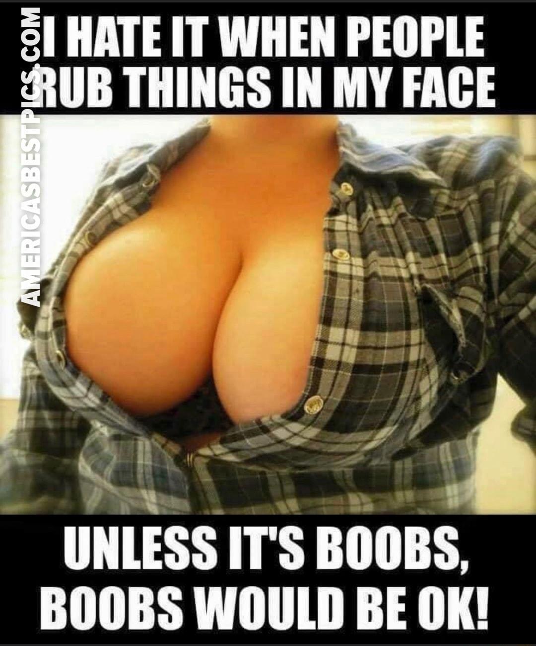 sl HATE IT WHEN PEOPLE ARUB THINGS IN MY FACE UNLESS ITS BOOBS BOOBS WOULD BE OK