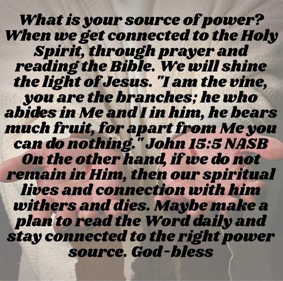 What is your source of power? When we get connected to the Holy Spirit, through prayer and reading the Bible. We will shine the light of Jesus. “I am the vine, you are the branches; he who abides in Me and I in him, he bears much fruit, for apart from Me you can do nothing.” John 15:5 NASB On the other hand, if we do not remain in Him, then our spi