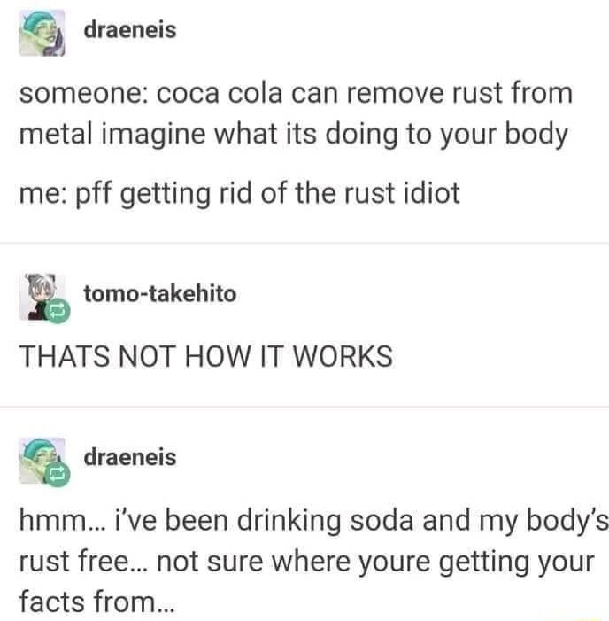 draeneis someone coca cola can remove rust from metal imagine what its doing to your body me pff getting rid of the rust idiot E tomo takehito THATS NOT HOW IT WORKS draeneis hmm ive been drinking soda and my bodys rust free not sure where youre getting your facts from