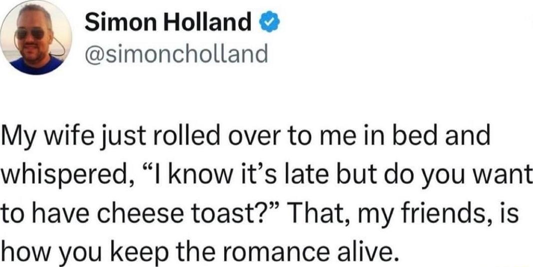 Simon Holland simoncholland My wife just rolled over to me in bed and whispered I know its late but do you want to have cheese toast That my friends is how you keep the romance alive