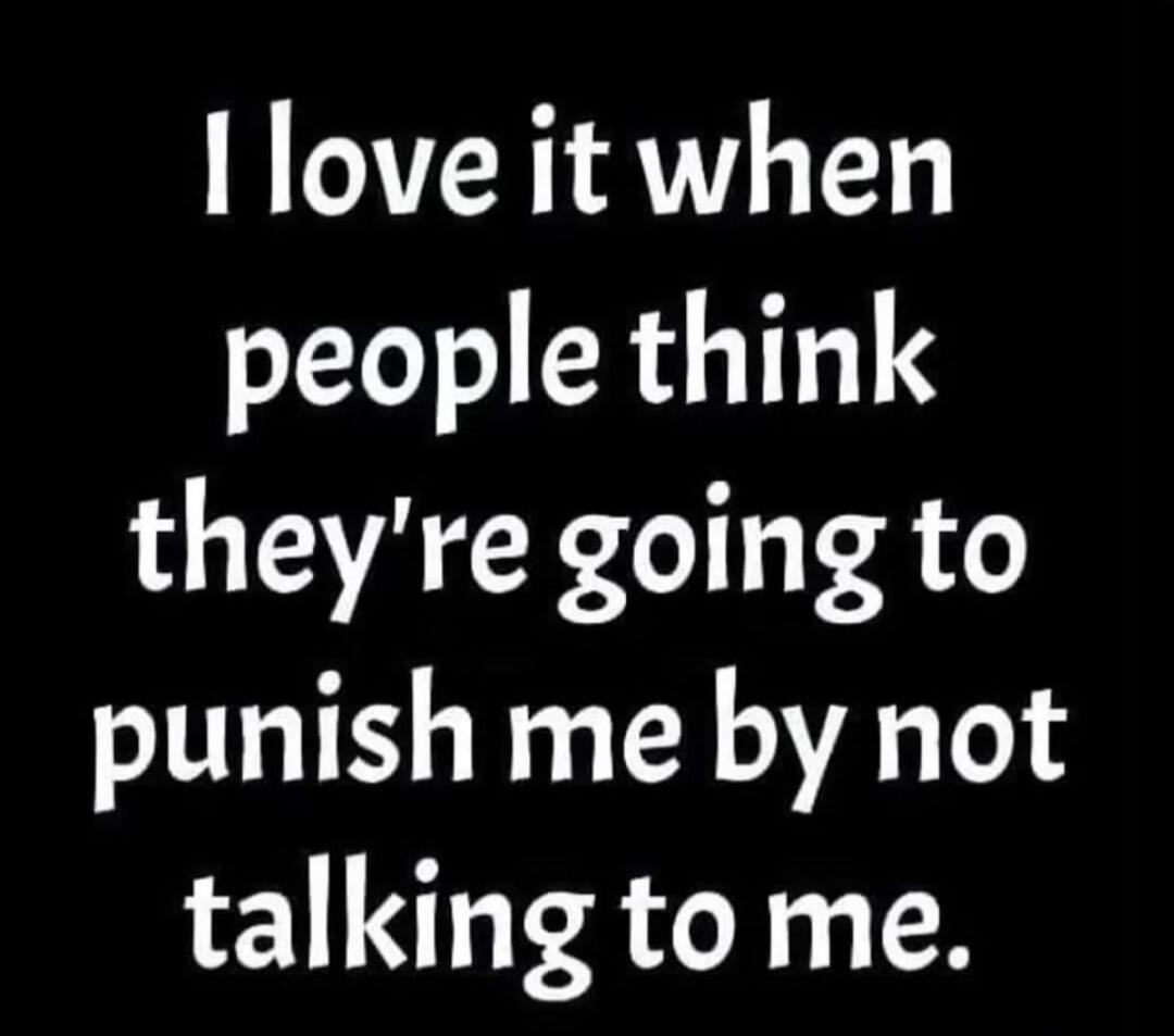 I love it when people think they're going to punish me by not talking to me.