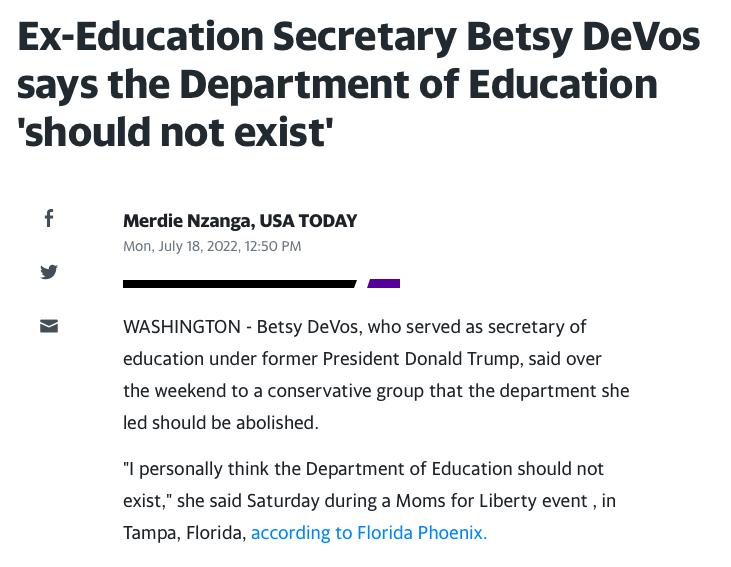 Ex Education Secretary Betsy DeVos says the Department of Education should not exist f Merdie Nzanga USA TODAY WASHINGTON Betsy DeVos who served as secretary of education under former President Donald Trump said over the weekend to a conservative group that the department she led should be abolished l personally think the Department of Education should not exist she said Saturday during a Moms for