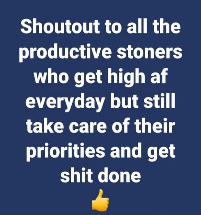 Shoutout to all the productive stoners who get high af everyday but still take care of their priorities and get shit done