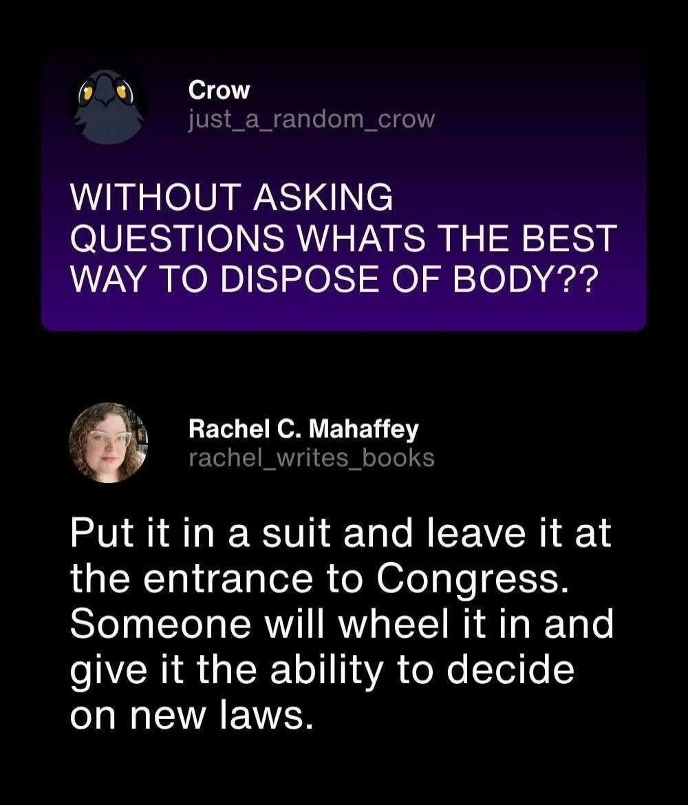 Crow: WITHOUT ASKING QUESTIONS WHATS THE BEST WAY TO DISPOSE OF BODY?? Rachel C. Mahaffey: Put it in a suit and leave it at the entrance to Congress. Someone will wheel it in and give it the ability to decide on new laws.