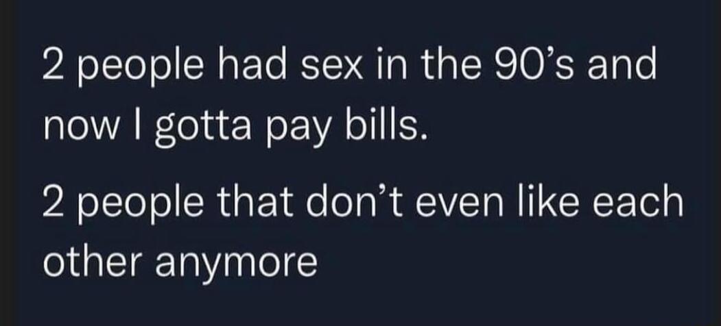 2 people had sex in the 90s and now gotta pay bills 2 people that dont even like each other anymore