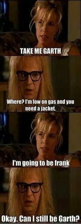 TAKE ME GARTH. Where? I'm low on gas and you need a jacket. I'm going to be frank. Okay. Can I still be Garth?