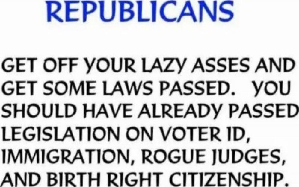 REPUBLICANS
GET OFF YOUR LAZY ASSES AND GET SOME LAWS PASSED. YOU SHOULD HAVE ALREADY PASSED LEGISLATION ON VOTER ID, IMMIGRATION, ROGUE JUDGES, AND BIRTH RIGHT CITIZENSHIP.