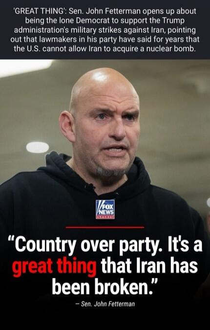 Sen. John Fetterman opens up about being the lone Democrat to support the Trump administration's military strikes against Iran, pointing out that lawmakers in his party have said for years that the U.S. cannot allow Iran to acquire a nuclear bomb. Country over party. It's a great thing that Iran has been broken. - Sen. John Fetterman. FOX NEWS Chan