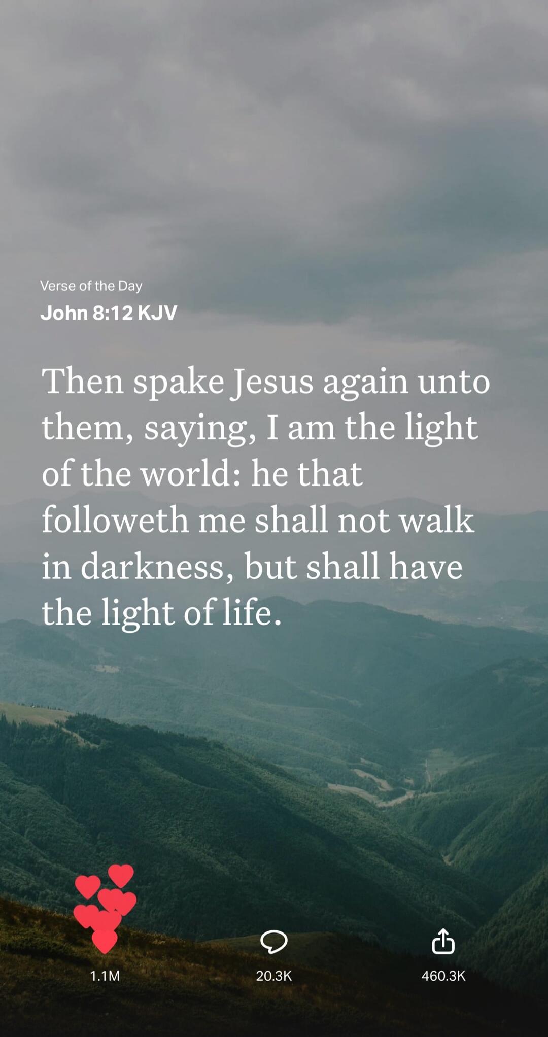 Verse of the Day John 8:12 KJV Then spake Jesus again unto them, saying, I am the light of the world: he that followeth me shall not walk in darkness, but shall have the light of life.