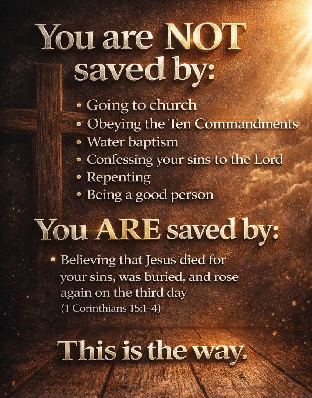 You are NOT saved by: Going to church, Obeying the Ten Commandments, Water baptism, Confessing your sins to the Lord, Repenting, Being a good person. You ARE saved by: Believing that Jesus died for your sins, was buried, and rose again on the third day (1 Corinthians 15:1-4). This is the way.