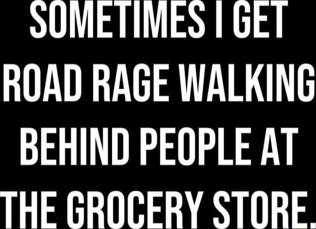 SOMETIMES I GET ROAD RAGE WALKING BEHIND PEOPLE AT THE GROCERY STORE.