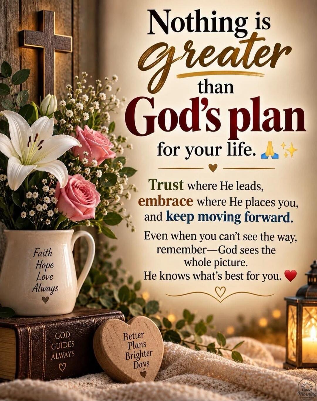 Nothing is greater than God's plan for your life. Trust where He leads, embrace where He places you, and keep moving forward. Even when you can't see the way, remember—God sees the whole picture. He knows what's best for you. Faith Hope Love Always. God Guides Always. Better Plans Brighter Days. Good Morning.
