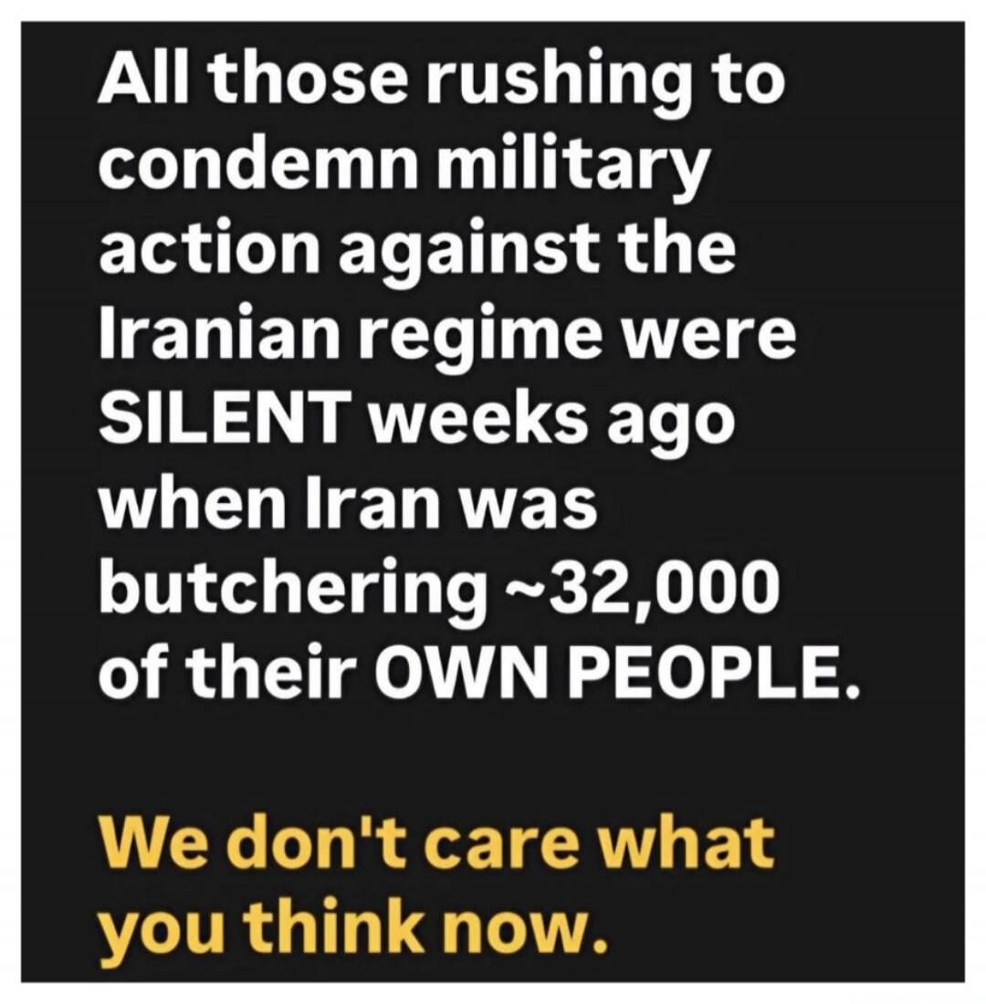 All those rushing to condemn military action against the Iranian regime were SILENT weeks ago when Iran was butchering ~32,000 of their OWN PEOPLE.

We don't care what you think now.