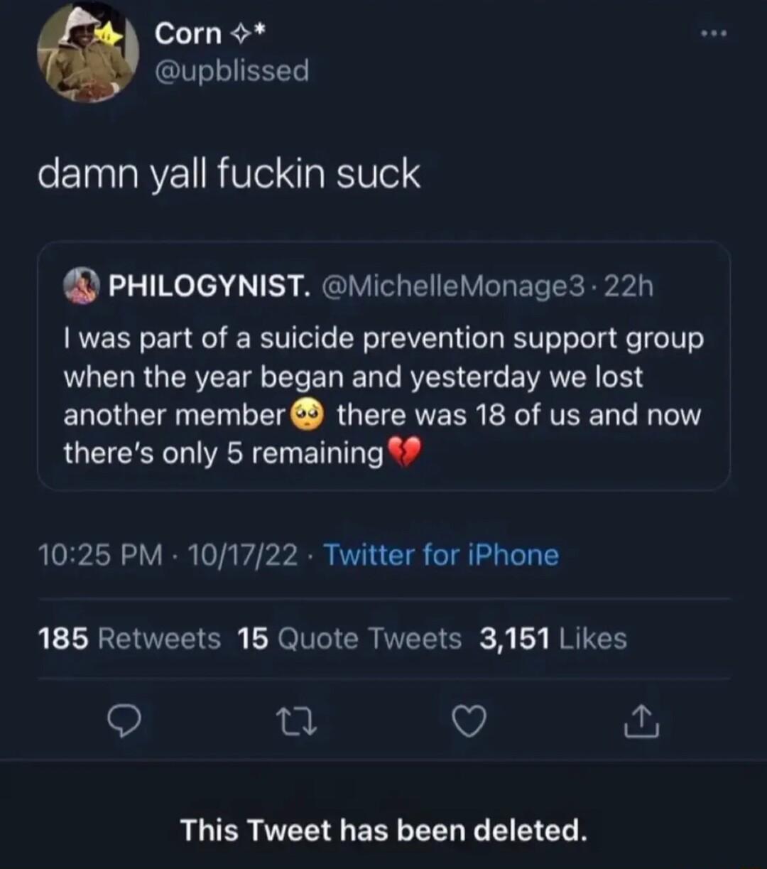 Corn upblissed damn vall fuckin suck PHILOGYNIST MichelleMonage3 22h was part of a suicide prevention support group RLELR GERVEETE L EL YRR EC E VRN DR another member there was 18 of us and now theres only 5 remaining 1025 PM 101722 Twitter for iPhone 186 Retweets 156 Quote Tweets 3161 Likes Q 0 V This Tweet has been deleted