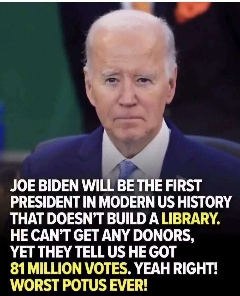JOE BIDEN WILL BE THE FIRST PRESIDENT IN MODERN US HISTORY THAT DOESN'T BUILD A LIBRARY. HE CAN'T GET ANY DONORS, YET THEY TELL US HE GOT 81 MILLION VOTES. YEAH RIGHT! WORST POTUS EVER!