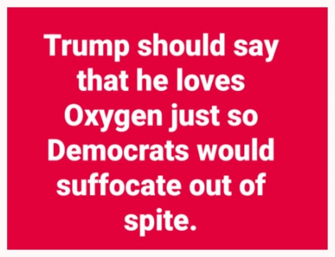 Trump should say that he loves Oxygen just so Democrats would suffocate out of spite.