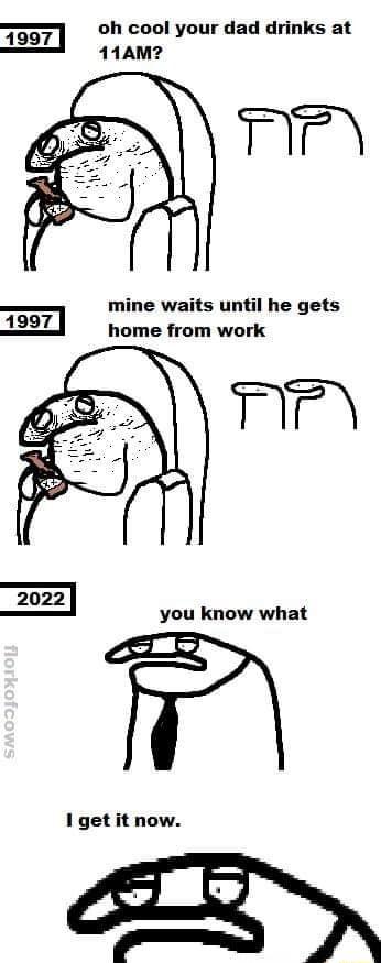 1997 oh cool your dad drinks at 11AM mine waits until he gets AnoT home from work 2022 you know what 1 get it now