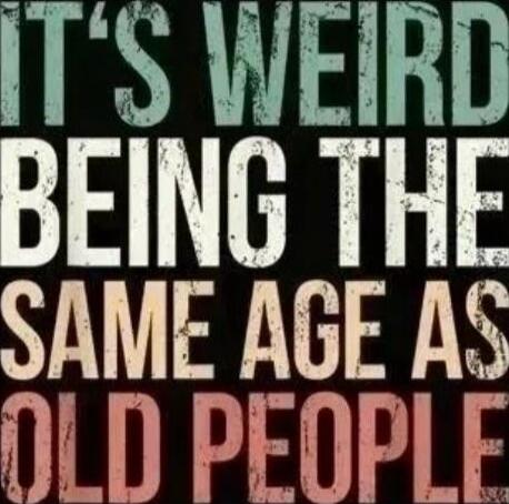 IT'S WEIRD BEING THE SAME AGE AS OLD PEOPLE