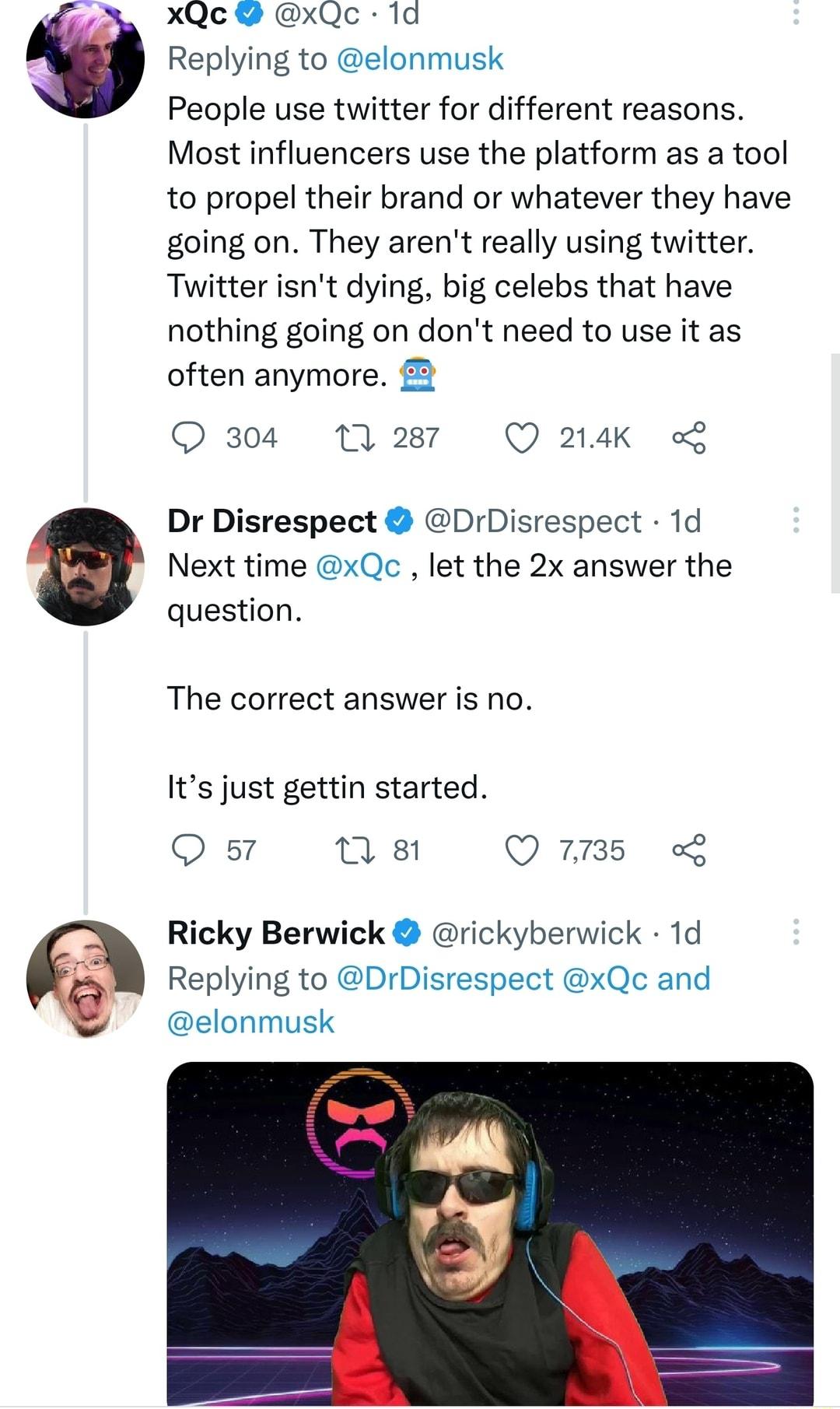 xQc xQc 1d Replying to elonmusk People use twitter for different reasons Most influencers use the platform as a tool to propel their brand or whatever they have going on They arent really using twitter Twitter isnt dying big celebs that have nothing going on dont need to use it as often anymore 2 O 304 1287 Q 214K Dr Disrespect DrDisrespect 1d Next time xQc let the 2x answer the question The corre