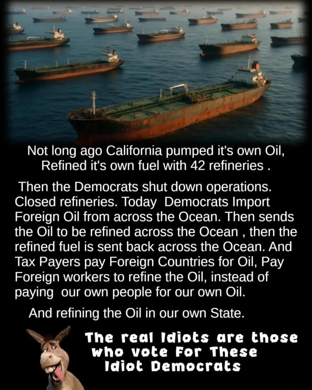 Not long ago California pumped it's own Oil, Refined it's own fuel with 42 refineries. Then the Democrats shut down operations. Closed refineries. Today Democrats Import Foreign Oil from across the Ocean. Then sends the Oil to be refined across the Ocean, then the refined fuel is sent back across the Ocean. And Tax Payers pay Foreign Countries for 