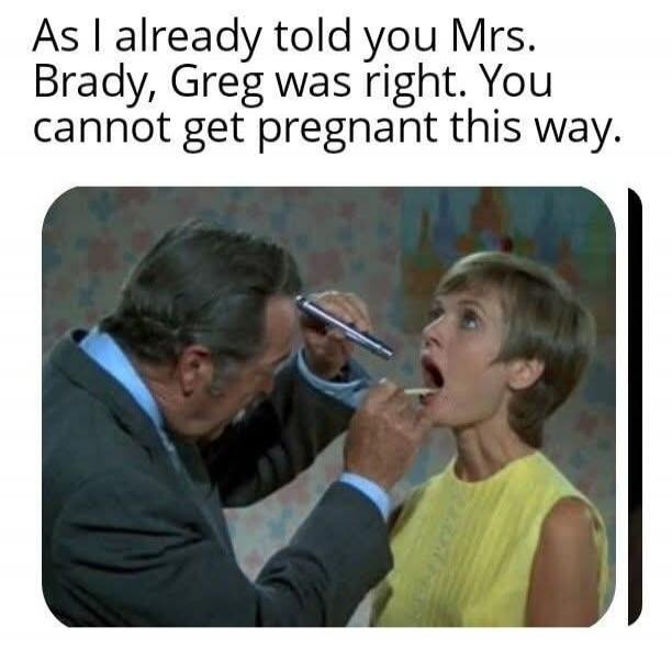As I already told you Mrs. Brady, Greg was right. You cannot get pregnant this way.