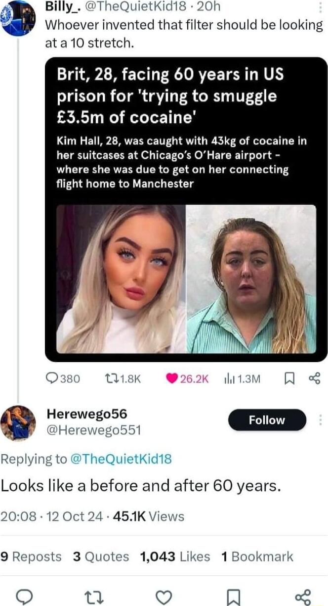 Billy_ TheQuietKid18 20h Whoever invented that filter should be looking ata10 stretch Brit 28 facing 60 years in US prison for trying to smuggle PR N LT Y Kim Hall 28 was caught with 43kg of cocaine in her suitcases at Chicagos OHare airport where she was due to get on her connecting flight home to Manchester O30 18K hitam Qo Herewego551 Replying to TheQuietKid18 Looks like a before and after 60 y