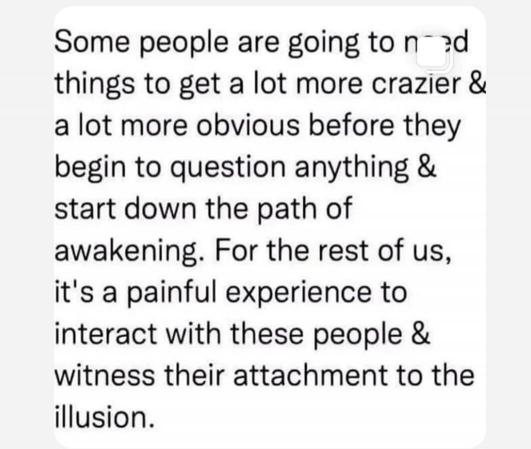 Some people are going to need things to get a lot more crazier & a lot more obvious before they begin to question anything & start down the path of awakening. For the rest of us, it's a painful experience to interact with these people & witness their attachment to the illusion.