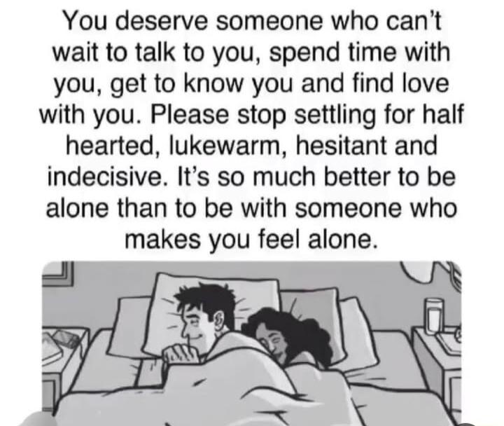 You deserve someone who cant wait to talk to you spend time with you get to know you and find love with you Please stop settling for half hearted lukewarm hesitant and indecisive Its so much better to be alone than to be with someone who makes you feel alone