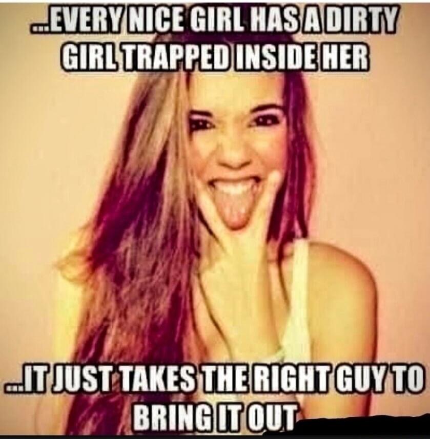 EVERY NICE GIRL HAS A DIRTY GIRL TRAPPED INSIDE HER IT JUST TAKES THE RIGHT GUY TO BRING IT OUT