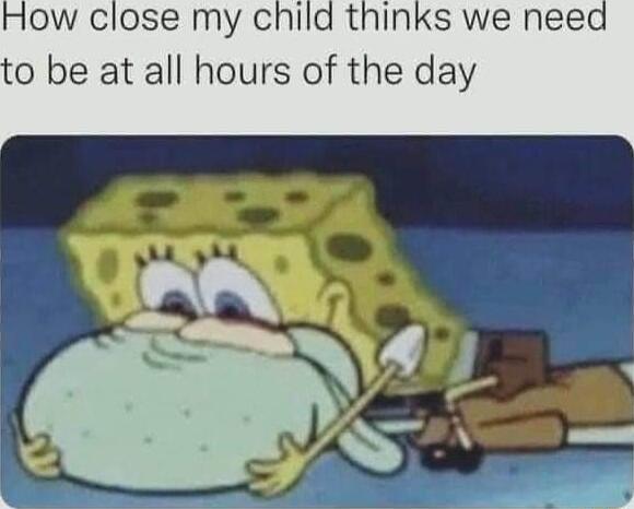 ow close my child thinks we need 0 be at all hours of the day